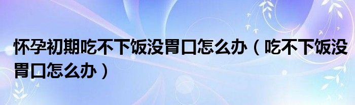 懷孕初期吃不下飯沒胃口怎么辦（吃不下飯沒胃口怎么辦）