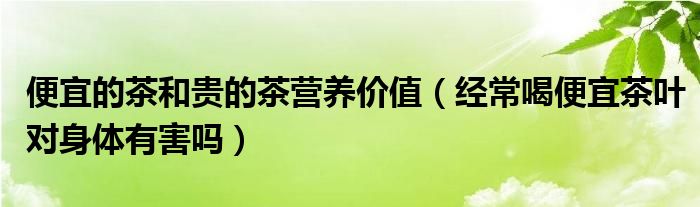 便宜的茶和貴的茶營養(yǎng)價值（經(jīng)常喝便宜茶葉對身體有害嗎）