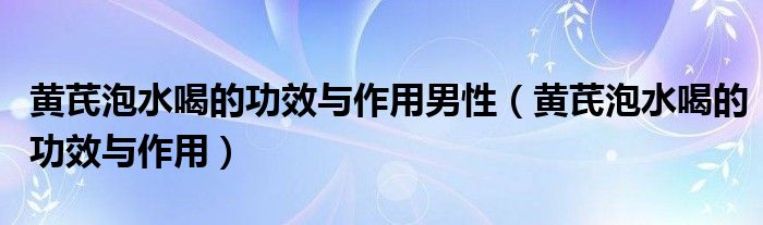 黃芪泡水喝的功效與作用男性（黃芪泡水喝的功效與作用）