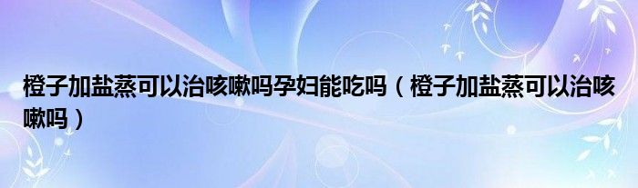 橙子加鹽蒸可以治咳嗽嗎孕婦能吃嗎（橙子加鹽蒸可以治咳嗽嗎）