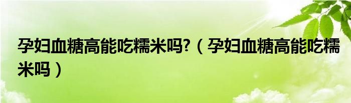 孕婦血糖高能吃糯米嗎?（孕婦血糖高能吃糯米嗎）