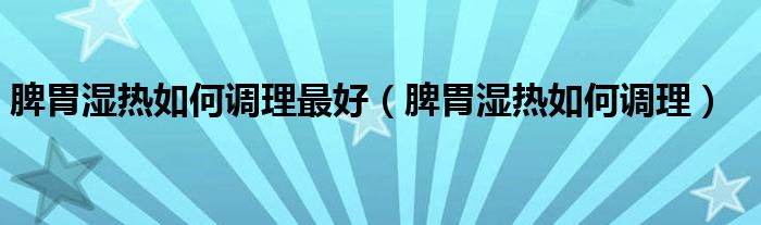 脾胃濕熱如何調(diào)理最好（脾胃濕熱如何調(diào)理）