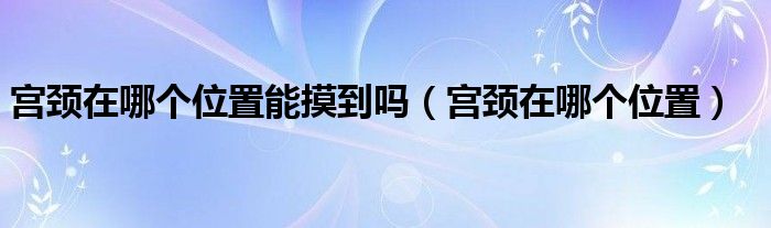 宮頸在哪個位置能摸到嗎（宮頸在哪個位置）