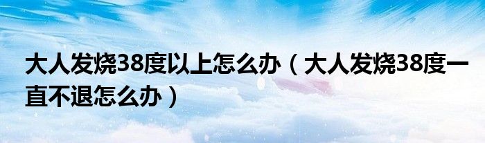 大人發(fā)燒38度以上怎么辦（大人發(fā)燒38度一直不退怎么辦）