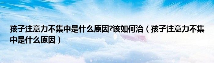 孩子注意力不集中是什么原因?該如何治（孩子注意力不集中是什么原因）