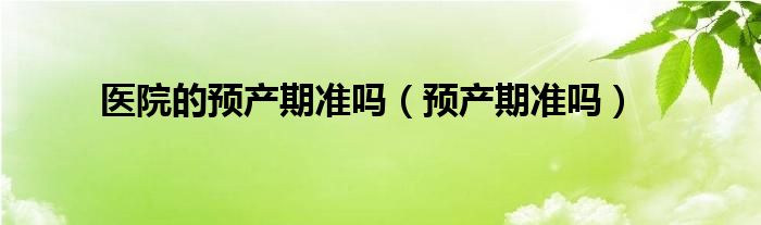 醫(yī)院的預(yù)產(chǎn)期準(zhǔn)嗎（預(yù)產(chǎn)期準(zhǔn)嗎）