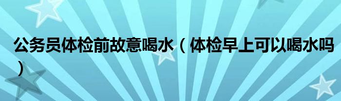 公務(wù)員體檢前故意喝水（體檢早上可以喝水嗎）