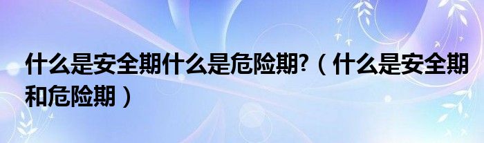 什么是安全期什么是危險(xiǎn)期?（什么是安全期和危險(xiǎn)期）