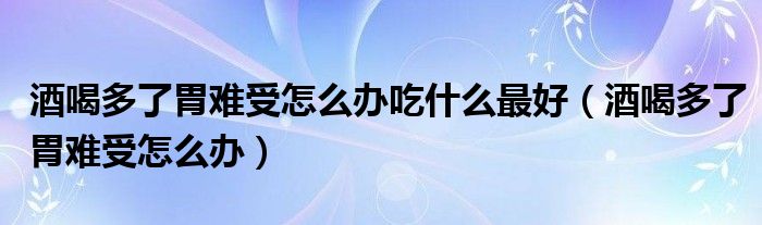 酒喝多了胃難受怎么辦吃什么最好（酒喝多了胃難受怎么辦）