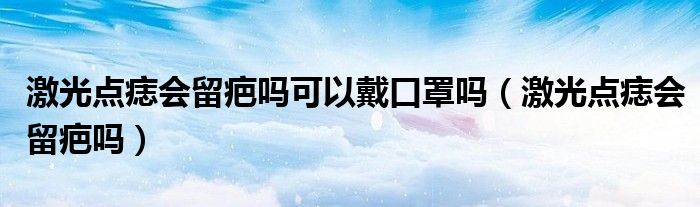 激光點痣會留疤嗎可以戴口罩嗎（激光點痣會留疤嗎）