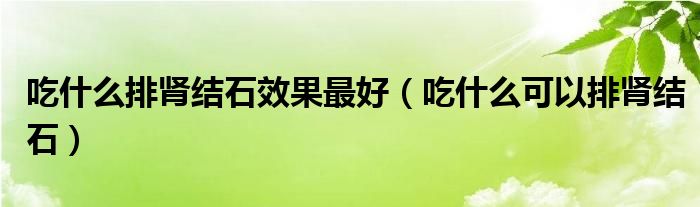 吃什么排腎結石效果最好（吃什么可以排腎結石）