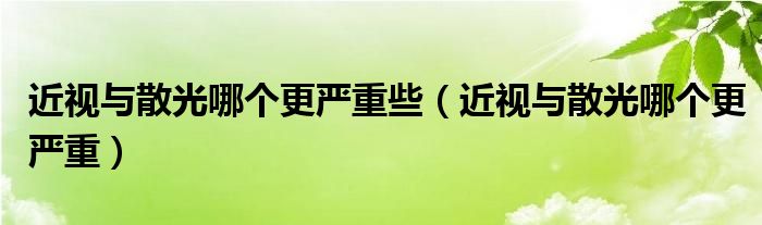 近視與散光哪個更嚴(yán)重些（近視與散光哪個更嚴(yán)重）