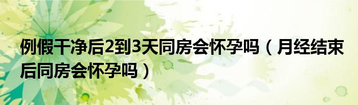 例假干凈后2到3天同房會懷孕嗎（月經(jīng)結束后同房會懷孕嗎）