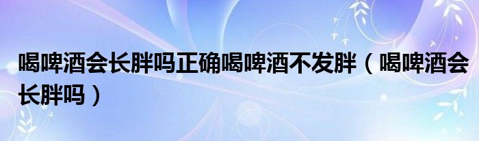 喝啤酒會(huì)長胖嗎正確喝啤酒不發(fā)胖（喝啤酒會(huì)長胖嗎）