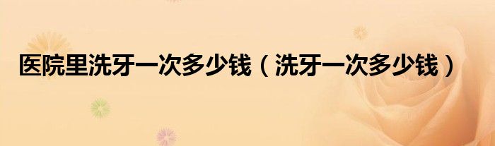 醫(yī)院里洗牙一次多少錢（洗牙一次多少錢）