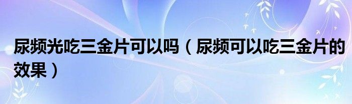 尿頻光吃三金片可以嗎（尿頻可以吃三金片的效果）