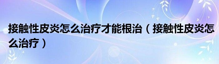 接觸性皮炎怎么治療才能根治（接觸性皮炎怎么治療）