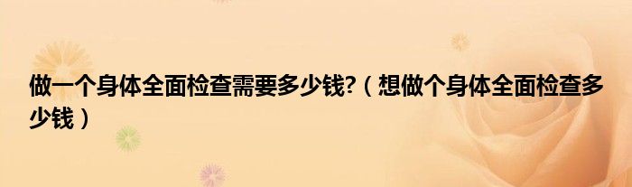 做一個(gè)身體全面檢查需要多少錢?（想做個(gè)身體全面檢查多少錢）