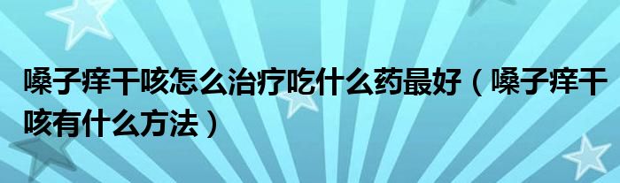 嗓子癢干咳怎么治療吃什么藥最好（嗓子癢干咳有什么方法）