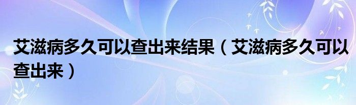 艾滋病多久可以查出來結(jié)果（艾滋病多久可以查出來）