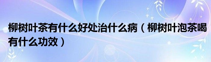 柳樹葉茶有什么好處治什么?。鴺淙~泡茶喝有什么功效）