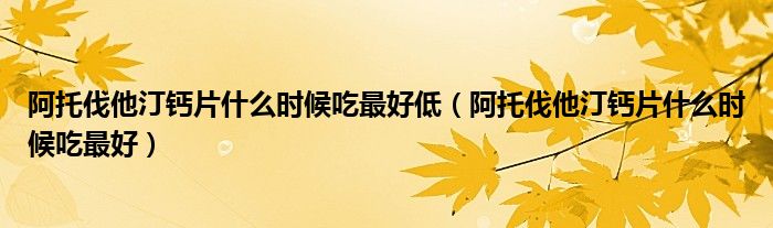 阿托伐他汀鈣片什么時候吃最好低（阿托伐他汀鈣片什么時候吃最好）