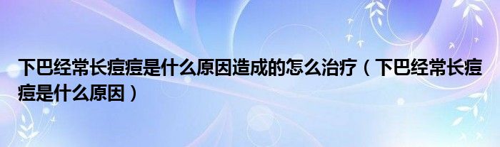 下巴經(jīng)常長(zhǎng)痘痘是什么原因造成的怎么治療（下巴經(jīng)常長(zhǎng)痘痘是什么原因）