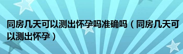 同房幾天可以測(cè)出懷孕嗎準(zhǔn)確嗎（同房幾天可以測(cè)出懷孕）