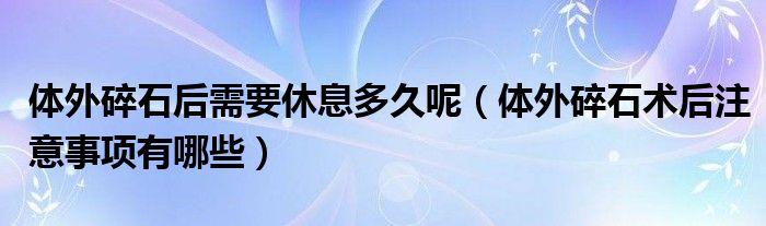 體外碎石后需要休息多久呢（體外碎石術(shù)后注意事項有哪些）